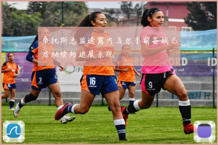 桑托斯总监透露内马尔季前备战已启动续约进展乐观
