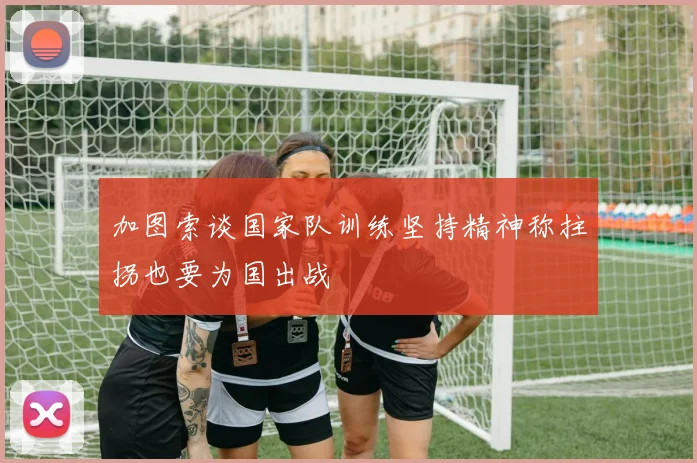 加图索谈国家队训练坚持精神称拄拐也要为国出战