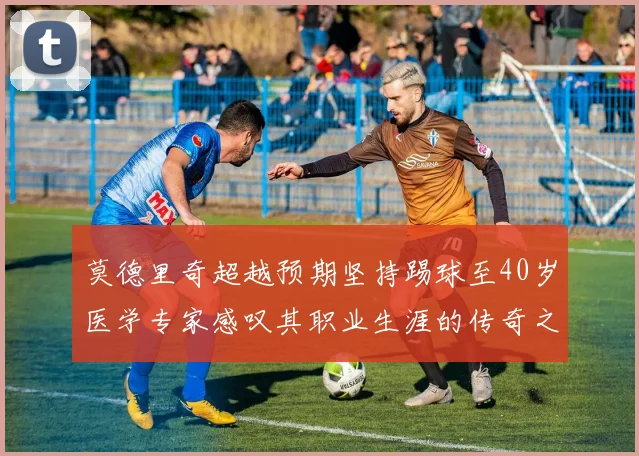 莫德里奇超越预期坚持踢球至40岁医学专家感叹其职业生涯的传奇之路