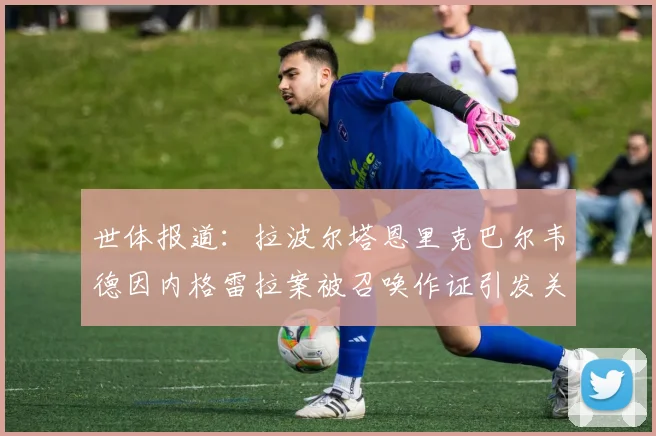 世体报道：拉波尔塔恩里克巴尔韦德因内格雷拉案被召唤作证引发关注