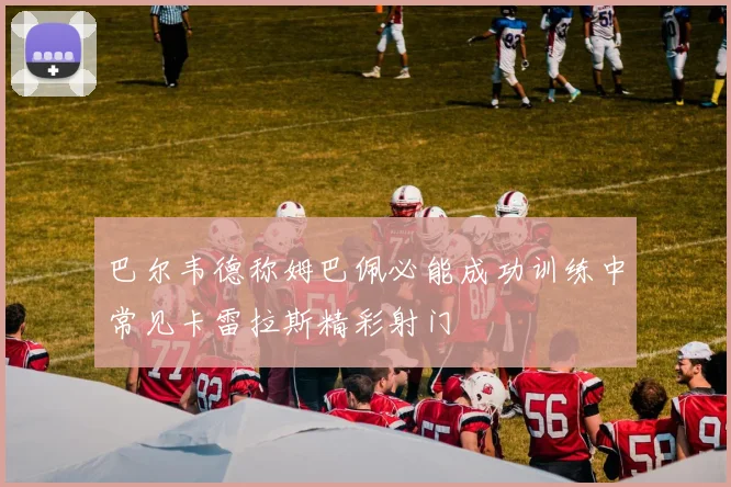 巴尔韦德称姆巴佩必能成功训练中常见卡雷拉斯精彩射门