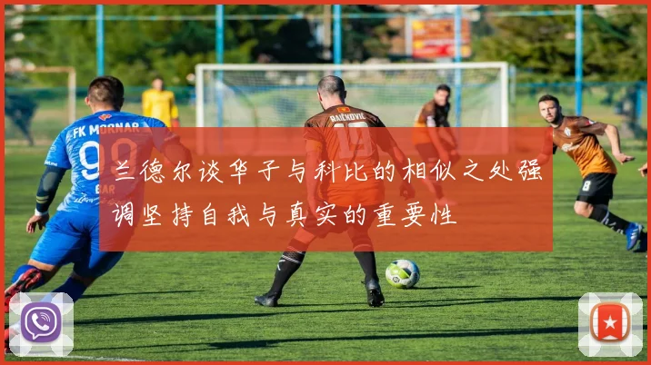 兰德尔谈华子与科比的相似之处强调坚持自我与真实的重要性