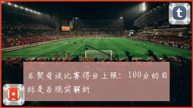 东契奇谈比赛得分上限：100分的目标是否现实解析