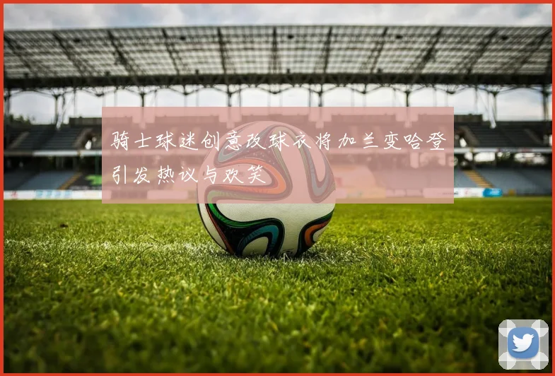 骑士球迷创意改球衣将加兰变哈登引发热议与欢笑