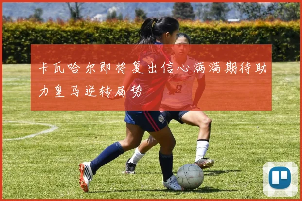 卡瓦哈尔即将复出信心满满期待助力皇马逆转局势