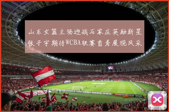 山东女篮主场迎战石家庄英励新星张子宇期待WCBA联赛首秀展现风采