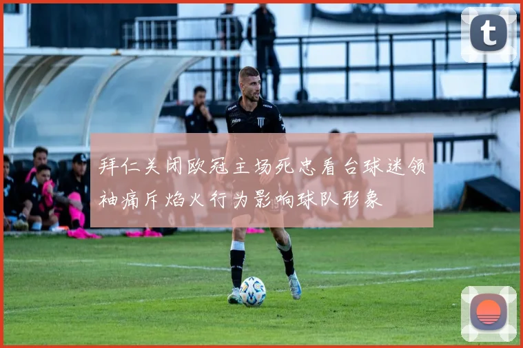 拜仁关闭欧冠主场死忠看台球迷领袖痛斥焰火行为影响球队形象