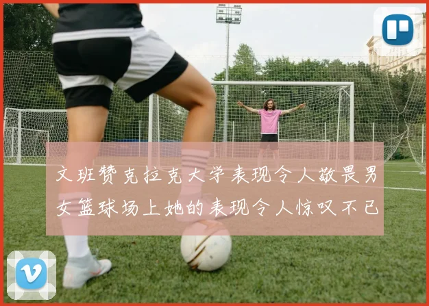 文班赞克拉克大学表现令人敬畏男女篮球场上她的表现令人惊叹不已