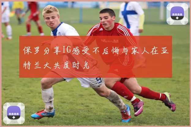 保罗分享IG感受不后悔与家人在亚特兰大共度时光