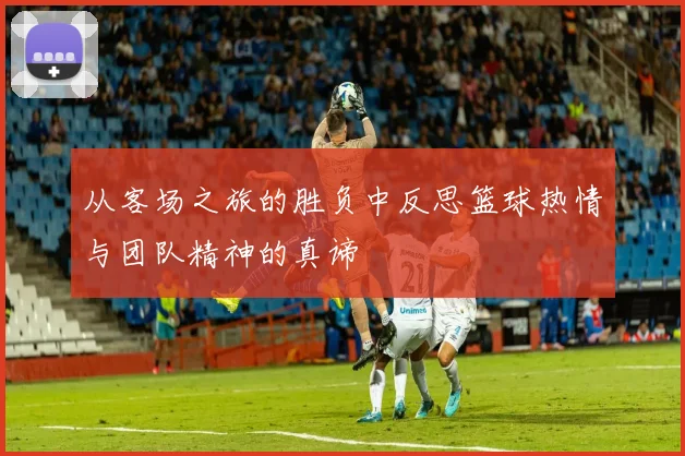 从客场之旅的胜负中反思篮球热情与团队精神的真谛