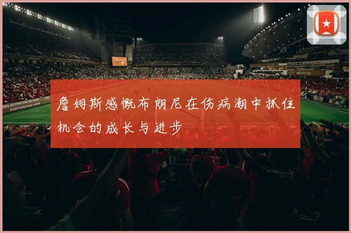 詹姆斯感慨布朗尼在伤病潮中抓住机会的成长与进步