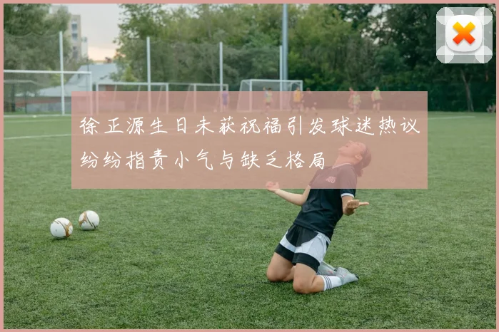 徐正源生日未获祝福引发球迷热议纷纷指责小气与缺乏格局