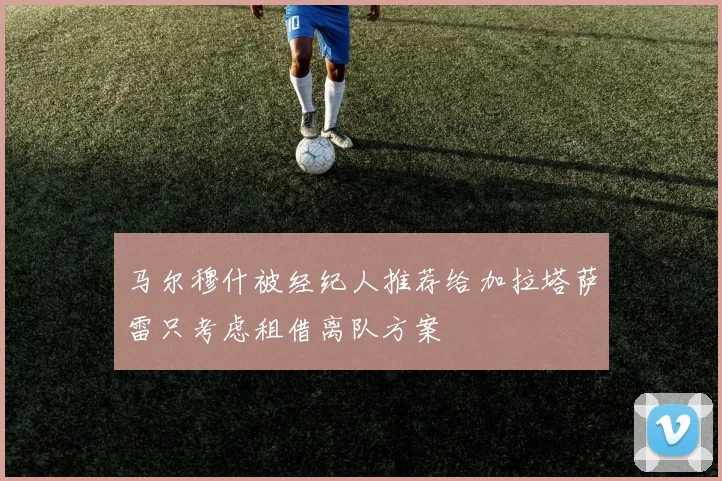 马尔穆什被经纪人推荐给加拉塔萨雷只考虑租借离队方案