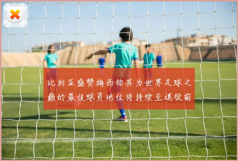 比利亚盛赞梅西称其为世界足球之巅的最佳球员地位将持续至退役前
