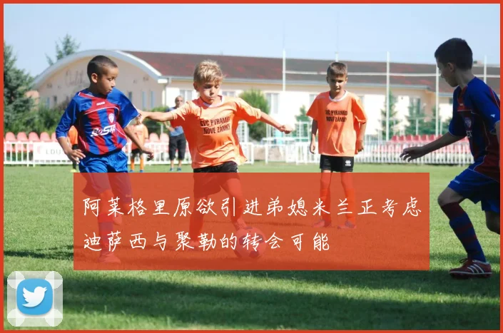 阿莱格里原欲引进弟媳米兰正考虑迪萨西与聚勒的转会可能