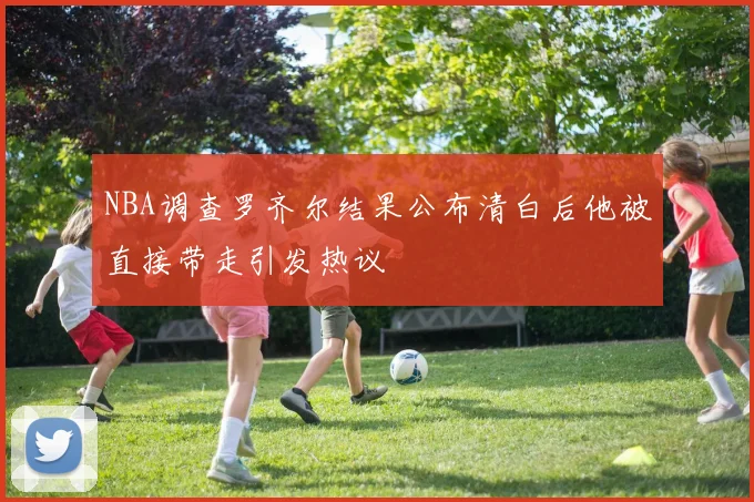 NBA调查罗齐尔结果公布清白后他被直接带走引发热议
