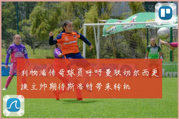 利物浦传奇球员呼吁曼联切尔西更换主帅期待斯洛特带来转机