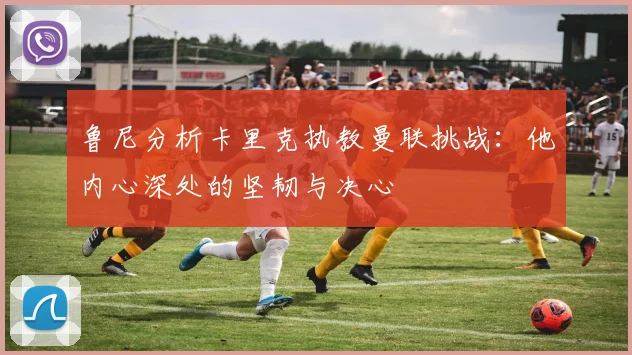 鲁尼分析卡里克执教曼联挑战：他内心深处的坚韧与决心