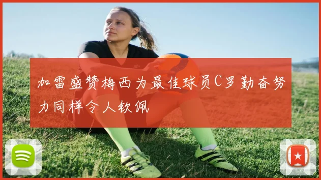 加雷盛赞梅西为最佳球员C罗勤奋努力同样令人钦佩