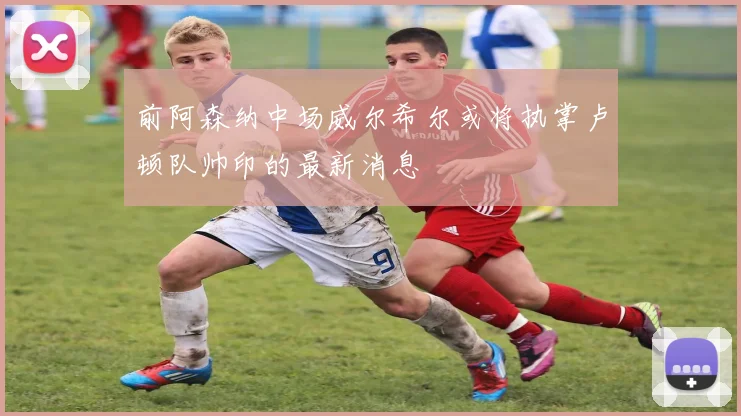 前阿森纳中场威尔希尔或将执掌卢顿队帅印的最新消息