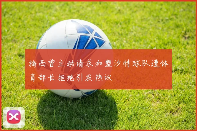 梅西曾主动请求加盟沙特球队遭体育部长拒绝引发热议
