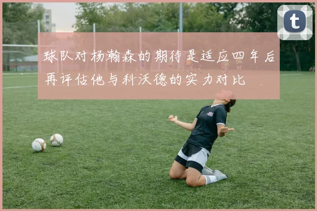 球队对杨瀚森的期待是适应四年后再评估他与科沃德的实力对比