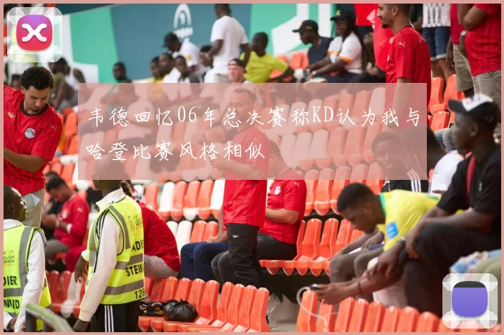 韦德回忆06年总决赛称KD认为我与哈登比赛风格相似