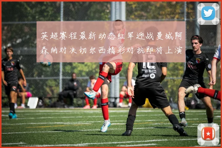 英超赛程最新动态红军迎战曼城阿森纳对决切尔西精彩对抗即将上演