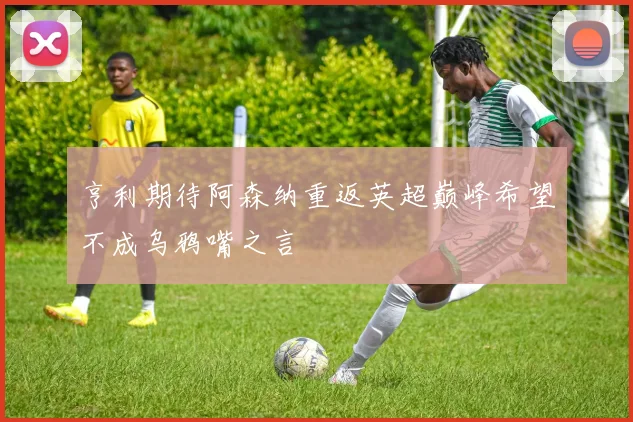 亨利期待阿森纳重返英超巅峰希望不成乌鸦嘴之言
