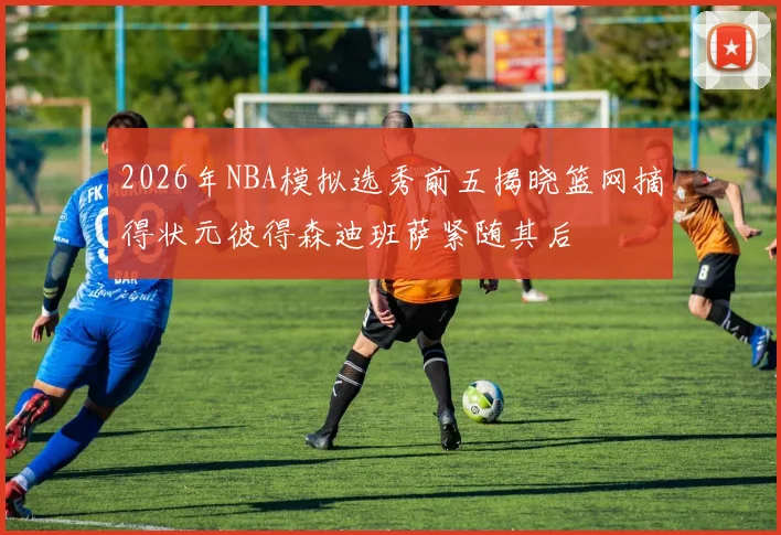 2026年NBA模拟选秀前五揭晓篮网摘得状元彼得森迪班萨紧随其后